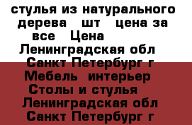 стулья из натурального дерева 4 шт., цена за все › Цена ­ 5 200 - Ленинградская обл., Санкт-Петербург г. Мебель, интерьер » Столы и стулья   . Ленинградская обл.,Санкт-Петербург г.